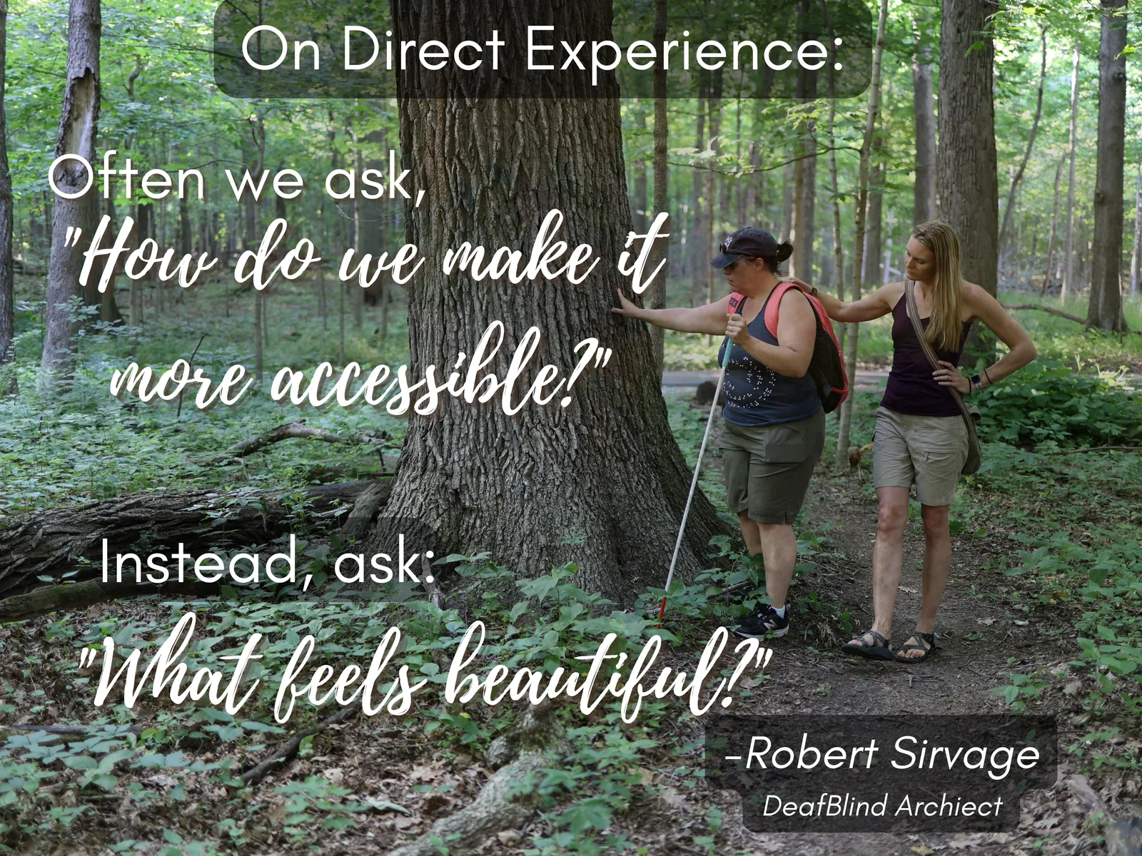 A woman with a white cane touches a large tree while another woman walks beside her. Text: “On Direct Experience: Often we ask, ‘How do we make it more accessible?’ Instead, ask: ‘What feels beautiful?’ – Robert Sirvage, DeafBlind Architect”