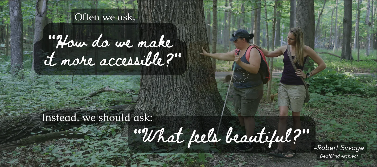[id: Summer guides beside a DeafBlind participant through a forest path. Co-navigating, they reach toward the trunk of a large tree together.. Text overlay repeats the above quote, with ‘What feels beautiful?’ in cursive"